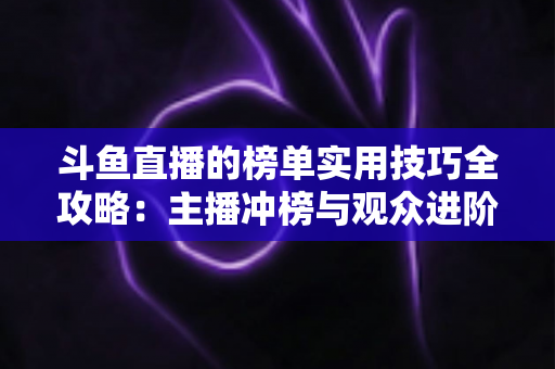 斗鱼直播的榜单实用技巧全攻略：主播冲榜与观众进阶的一站式指南