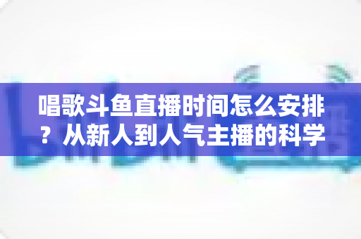 唱歌斗鱼直播时间怎么安排？从新人到人气主播的科学排播全攻略