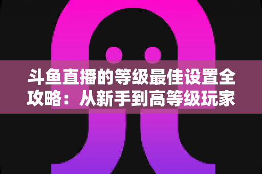 斗鱼直播的等级最佳设置全攻略：从新手到高等级玩家的进阶秘籍与实用优化指南