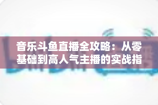 音乐斗鱼直播全攻略:从零基础到高人气主播的实战指南(含设备、内容、运营与变现技巧) 音乐斗鱼直播全攻略:从零基础到高人气主播的实战指南(含设备、内容、运营与变现技巧)