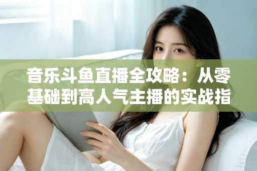 音乐斗鱼直播全攻略:从零基础到高人气主播的实战指南(含设备、内容、运营与变现技巧) 音乐斗鱼直播全攻略:从零基础到高人气主播的实战指南(含设备、内容、运营与变现技巧)