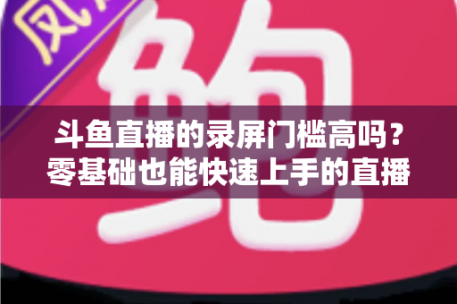 斗鱼直播的录屏门槛高吗？零基础也能快速上手的直播录制全攻略