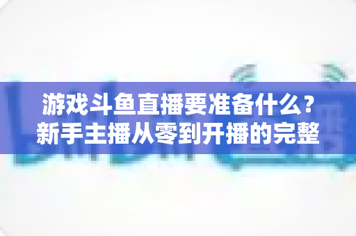 游戏斗鱼直播要准备什么？新手主播从零到开播的完整准备攻略