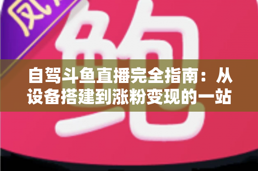 自驾斗鱼直播完全指南：从设备搭建到涨粉变现的一站式攻略