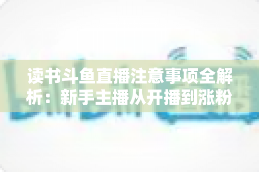 读书斗鱼直播注意事项全解析:新手主播从开播到涨粉的合规运营指南 读书斗鱼直播注意事项全解析:新手主播从开播到涨粉的合规运营指南
