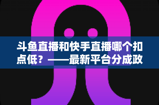 斗鱼直播和快手直播哪个扣点低？——最新平台分成政策深度对比与新人主播选平台实用指南