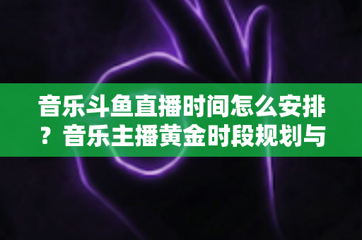 音乐斗鱼直播时间怎么安排？音乐主播黄金时段规划与涨粉涨人气全攻略