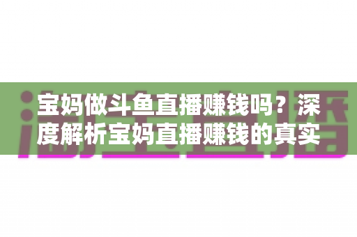 宝妈做斗鱼直播赚钱吗？深度解析宝妈直播赚钱的真实收入、优势与实用入门攻略
