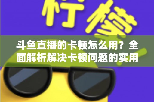 斗鱼直播的卡顿怎么用？全面解析解决卡顿问题的实用技巧与优化指南