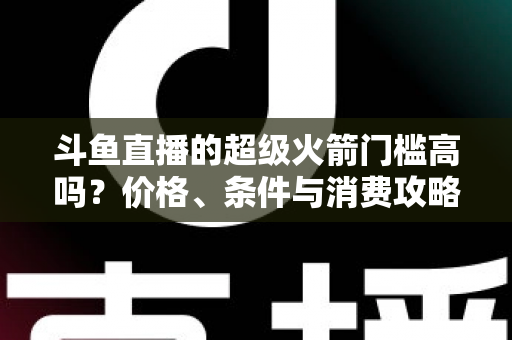 斗鱼直播的超级火箭门槛高吗？价格、条件与消费攻略一文全解析