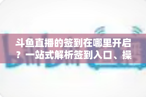 斗鱼直播的签到在哪里开启?一站式解析签到入口、操作步骤与每日福利领取技巧 斗鱼直播的签到在哪里开启?一站式解析签到入口、操作步骤与每日福利领取技巧
