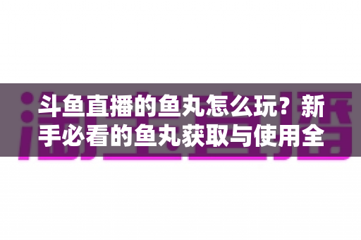 斗鱼直播的鱼丸怎么玩？新手必看的鱼丸获取与使用全攻略