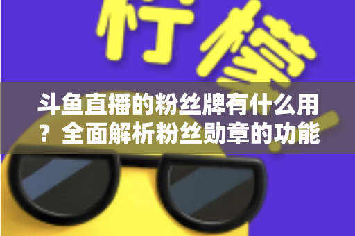 斗鱼直播的粉丝牌有什么用？全面解析粉丝勋章的功能、等级与隐藏价值