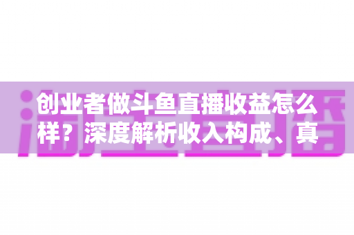 创业者做斗鱼直播收益怎么样？深度解析收入构成、真实水平与赚钱策略