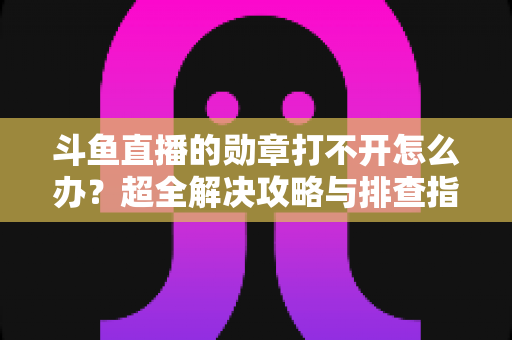 斗鱼直播的勋章打不开怎么办？超全解决攻略与排查指南一文搞定
