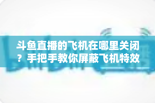 斗鱼直播的飞机在哪里关闭？手把手教你屏蔽飞机特效的完整实用教程