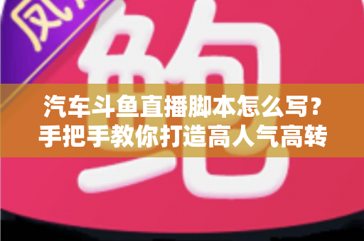 汽车斗鱼直播脚本怎么写？手把手教你打造高人气高转化的汽车直播间