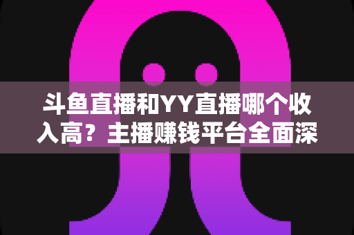 斗鱼直播和YY直播哪个收入高？主播赚钱平台全面深度对比分析