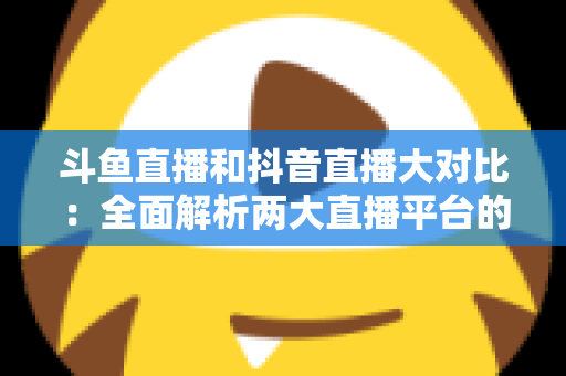 斗鱼直播和抖音直播大对比：全面解析两大直播平台的差异，助你选对舞台