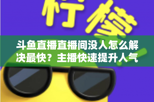斗鱼直播直播间没人怎么解决最快？主播快速提升人气的实战攻略