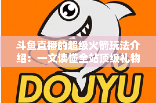 斗鱼直播的超级火箭玩法介绍:一文读懂全站顶级礼物的获取方式、特效特权与实用攻略 斗鱼直播的超级火箭玩法介绍:一文读懂全站顶级礼物的获取方式、特效特权与实用攻略