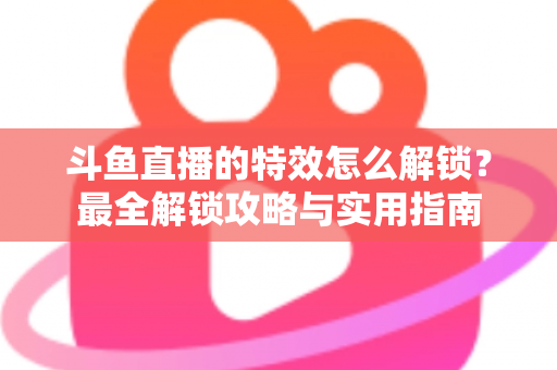 斗鱼直播的特效怎么解锁？最全解锁攻略与实用指南
