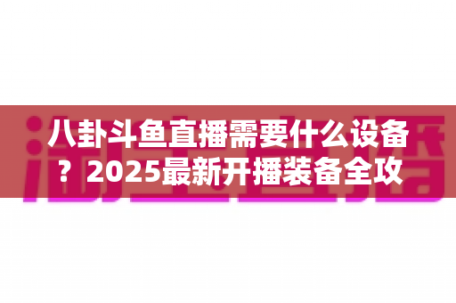 八卦斗鱼直播需要什么设备?2025最新开播装备全攻略与避坑指南 八卦斗鱼直播需要什么设备?2025最新开播装备全攻略与避坑指南