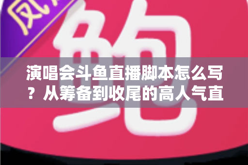 演唱会斗鱼直播脚本怎么写？从筹备到收尾的高人气直播脚本撰写全攻略