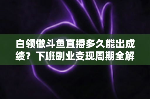 白领做斗鱼直播多久能出成绩？下班副业变现周期全解析与实用攻略