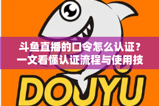斗鱼直播的口令怎么认证？一文看懂认证流程与使用技巧全攻略