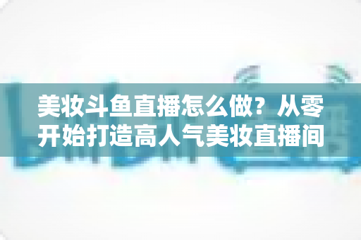 美妆斗鱼直播怎么做?从零开始打造高人气美妆直播间的完整运营指南 美妆斗鱼直播怎么做?从零开始打造高人气美妆直播间的完整运营指南