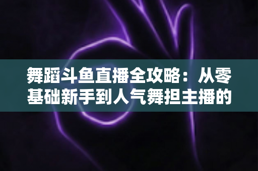 舞蹈斗鱼直播全攻略：从零基础新手到人气舞担主播的完整进阶指南