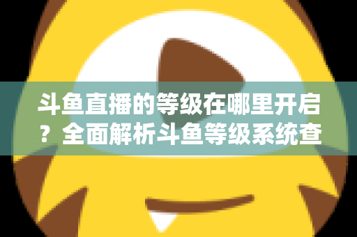 斗鱼直播的等级在哪里开启？全面解析斗鱼等级系统查看与提升方法指南