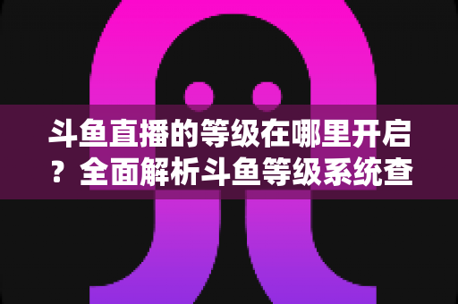 斗鱼直播的等级在哪里开启？全面解析斗鱼等级系统查看与提升方法指南