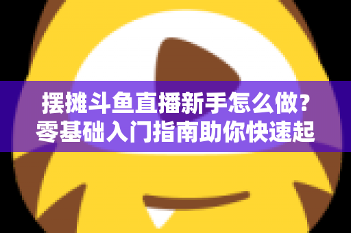 摆摊斗鱼直播新手怎么做?零基础入门指南助你快速起号变现 摆摊斗鱼直播新手怎么做?零基础入门指南助你快速起号变现