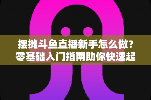 摆摊斗鱼直播新手怎么做?零基础入门指南助你快速起号变现 摆摊斗鱼直播新手怎么做?零基础入门指南助你快速起号变现