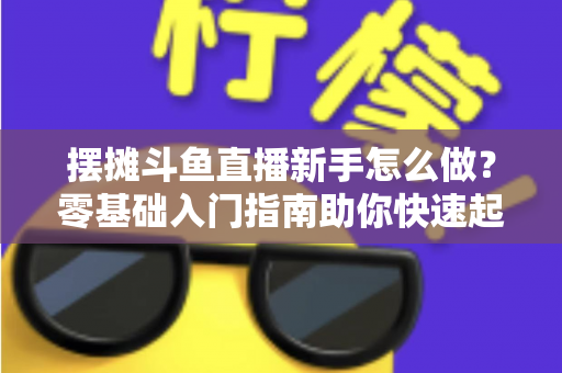 摆摊斗鱼直播新手怎么做？零基础入门指南助你快速起号变现