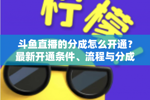 斗鱼直播的分成怎么开通？最新开通条件、流程与分成比例全攻略