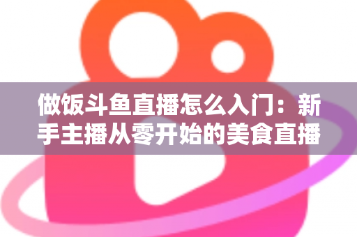 做饭斗鱼直播怎么入门：新手主播从零开始的美食直播实战指南