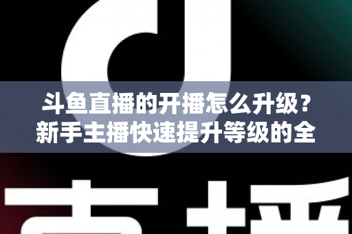 斗鱼直播的开播怎么升级?新手主播快速提升等级的全方位实战攻略 斗鱼直播的开播怎么升级?新手主播快速提升等级的全方位实战攻略