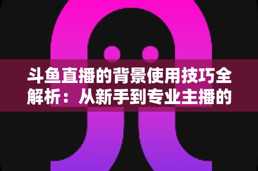 斗鱼直播的背景使用技巧全解析：从新手到专业主播的直播间背景优化指南
