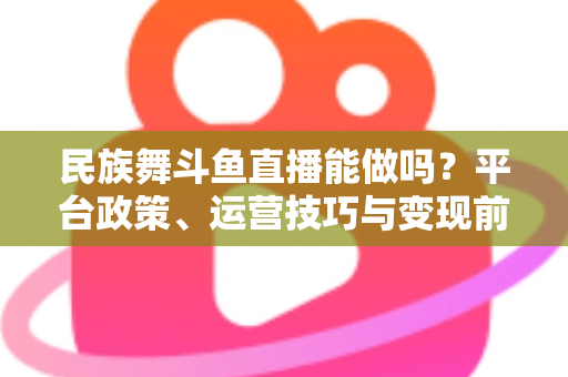 民族舞斗鱼直播能做吗?平台政策、运营技巧与变现前景全解析 民族舞斗鱼直播能做吗?平台政策、运营技巧与变现前景全解析