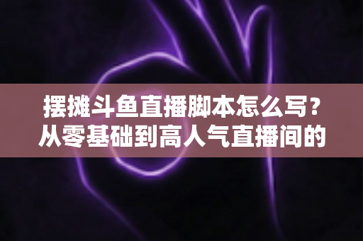 摆摊斗鱼直播脚本怎么写？从零基础到高人气直播间的实战脚本指南