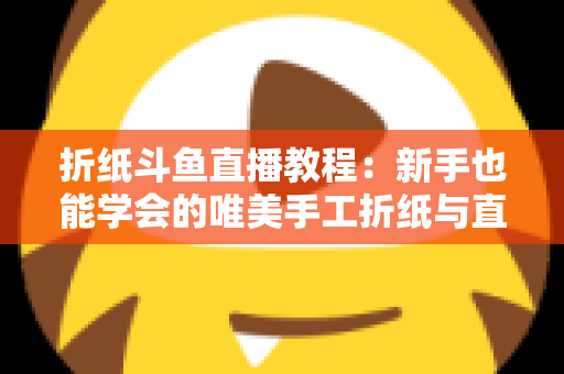 折纸斗鱼直播教程：新手也能学会的唯美手工折纸与直播运营全攻略