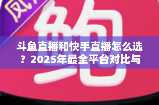 斗鱼直播和快手直播怎么选？2025年最全平台对比与选择指南