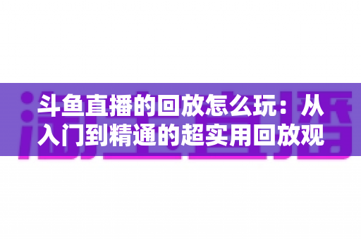 斗鱼直播的回放怎么玩:从入门到精通的超实用回放观看指南 斗鱼直播的回放怎么玩:从入门到精通的超实用回放观看指南