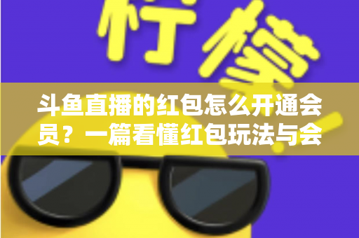 斗鱼直播的红包怎么开通会员？一篇看懂红包玩法与会员开通全流程攻略