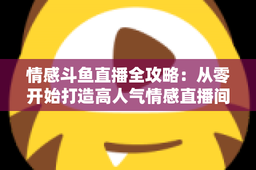 情感斗鱼直播全攻略：从零开始打造高人气情感直播间的实战指南
