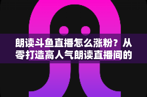 朗读斗鱼直播怎么涨粉？从零打造高人气朗读直播间的全方位实战攻略