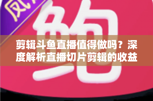 剪辑斗鱼直播值得做吗?深度解析直播切片剪辑的收益、门槛与发展前景 剪辑斗鱼直播值得做吗?深度解析直播切片剪辑的收益、门槛与发展前景